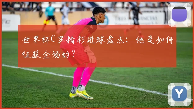 世界杯C罗精彩进球盘点：他是如何征服全场的？