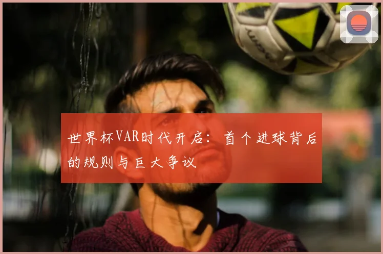 世界杯VAR时代开启：首个进球背后的规则与巨大争议