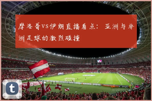 摩洛哥vs伊朗直播看点:亚洲与非洲足球的激烈碰撞