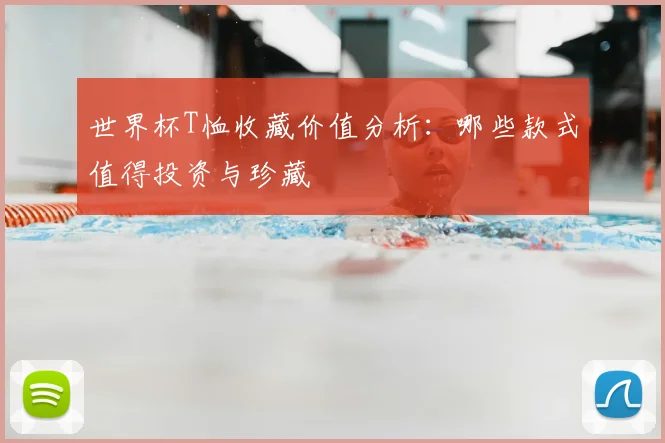 世界杯T恤收藏价值分析：哪些款式值得投资与珍藏