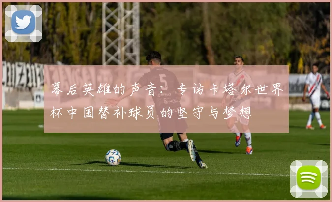 幕后英雄的声音：专访卡塔尔世界杯中国替补球员的坚守与梦想