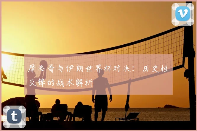 摩洛哥与伊朗世界杯对决:历史性交锋的战术解析