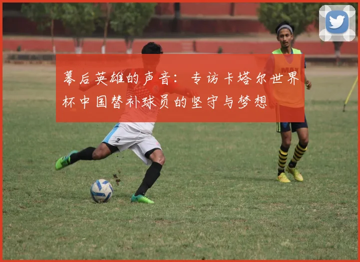 幕后英雄的声音:专访卡塔尔世界杯中国替补球员的坚守与梦想