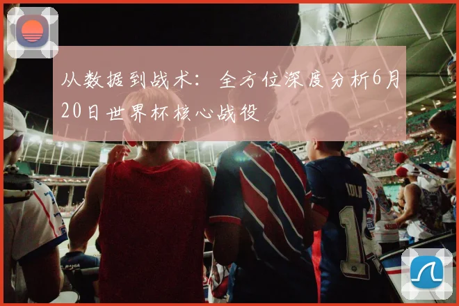从数据到战术：全方位深度分析6月20日世界杯核心战役