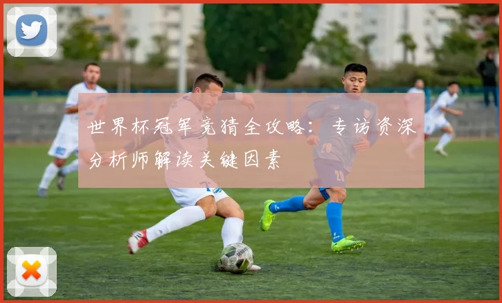 世界杯冠军竞猜全攻略:专访资深分析师解读关键因素
