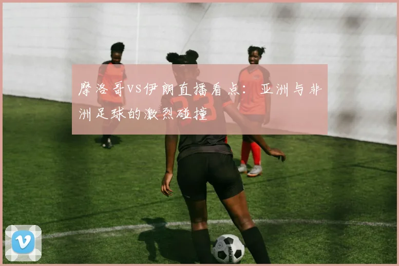 摩洛哥vs伊朗直播看点:亚洲与非洲足球的激烈碰撞